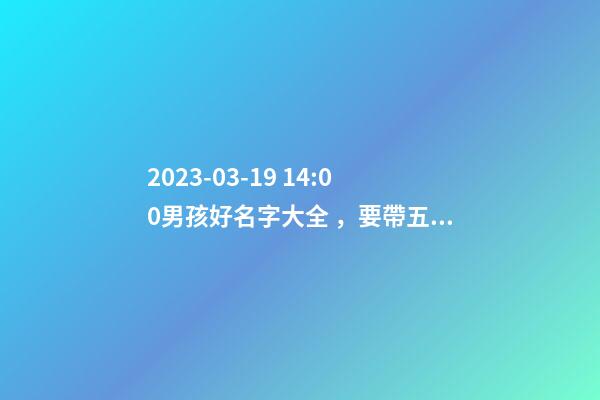2023-03-19 14:00男孩好名字大全，要帶五行八字的哦